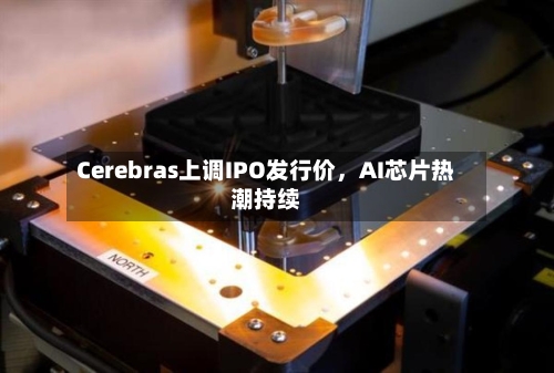 Cerebras上调IPO发行价	，AI芯片热潮持续-第2张图片