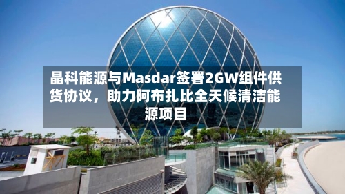 晶科能源与Masdar签署2GW组件供货协议，助力阿布扎比全天候清洁能源项目-第2张图片
