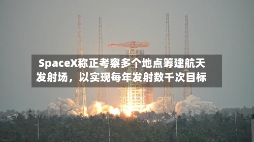 SpaceX称正考察多个地点筹建航天发射场，以实现每年发射数千次目标-第3张图片